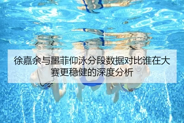 徐嘉余与墨菲仰泳分段数据对比谁在大赛更稳健的深度分析